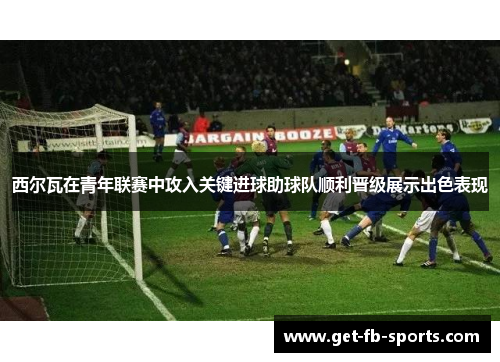 西尔瓦在青年联赛中攻入关键进球助球队顺利晋级展示出色表现