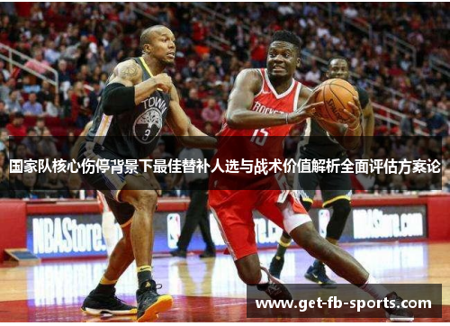 国家队核心伤停背景下最佳替补人选与战术价值解析全面评估方案论