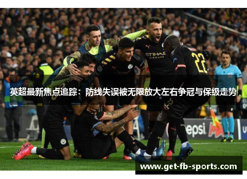英超最新焦点追踪：防线失误被无限放大左右争冠与保级走势